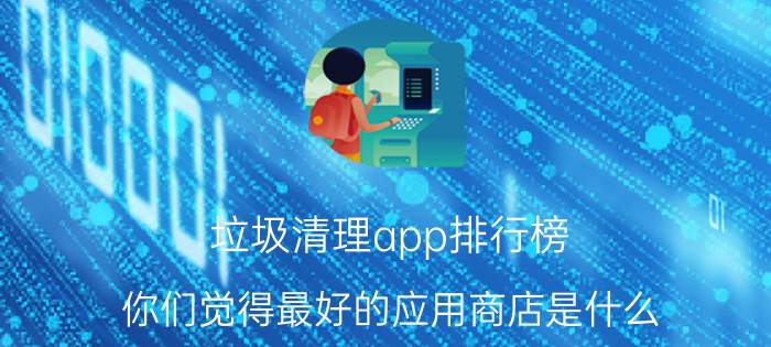 垃圾清理app排行榜 你们觉得最好的应用商店是什么？